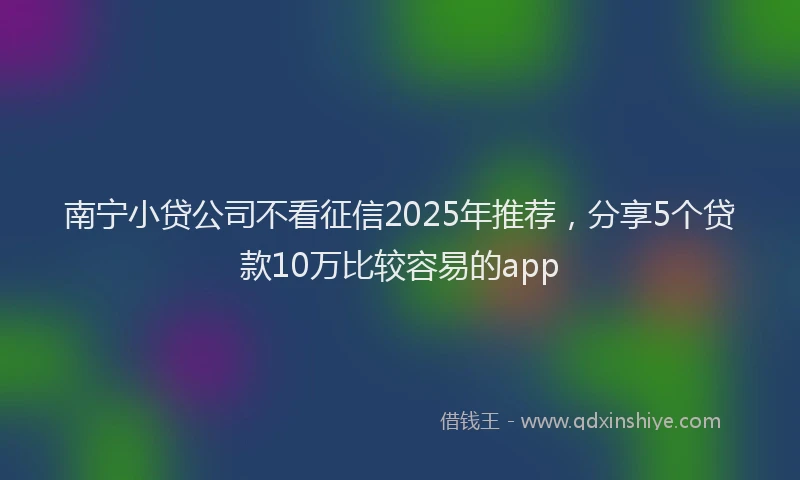 南宁小贷公司不看征信2025年推荐，分享5个贷款10万比较容易的app