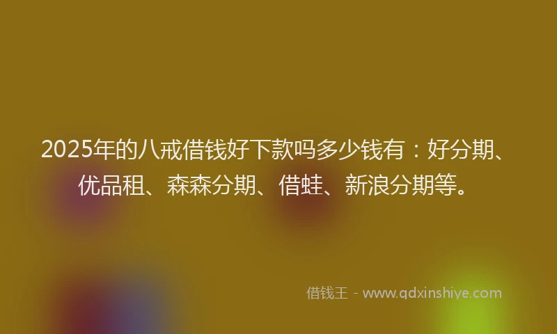 2025年的八戒借钱好下款吗多少钱有：好分期、优品租、森森分期、借蛙、新浪分期等。