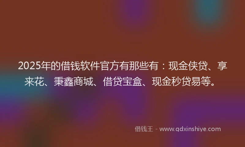 2025年的借钱软件官方有那些有：现金侠贷、享来花、秉鑫商城、借贷宝盒、现金秒贷易等。