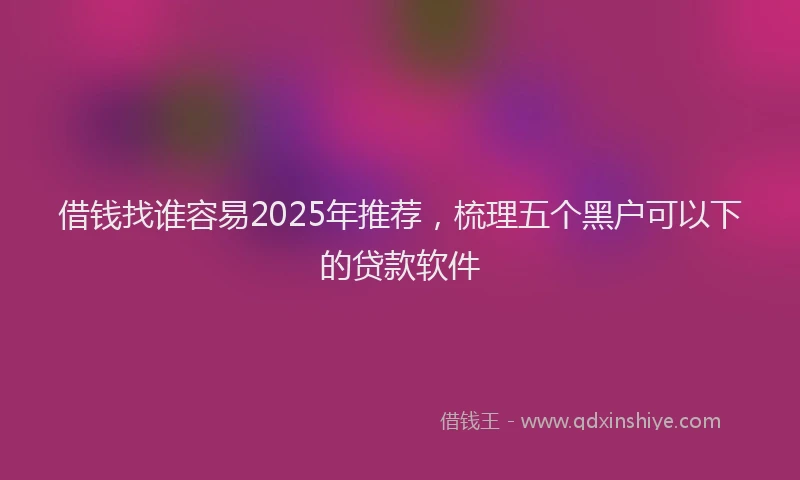 借钱找谁容易2025年推荐，梳理五个黑户可以下的贷款软件