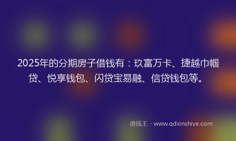 2025年的分期房子借钱有：玖富万卡、捷越巾帼贷、悦享钱包、闪贷宝易融、信贷钱包等。