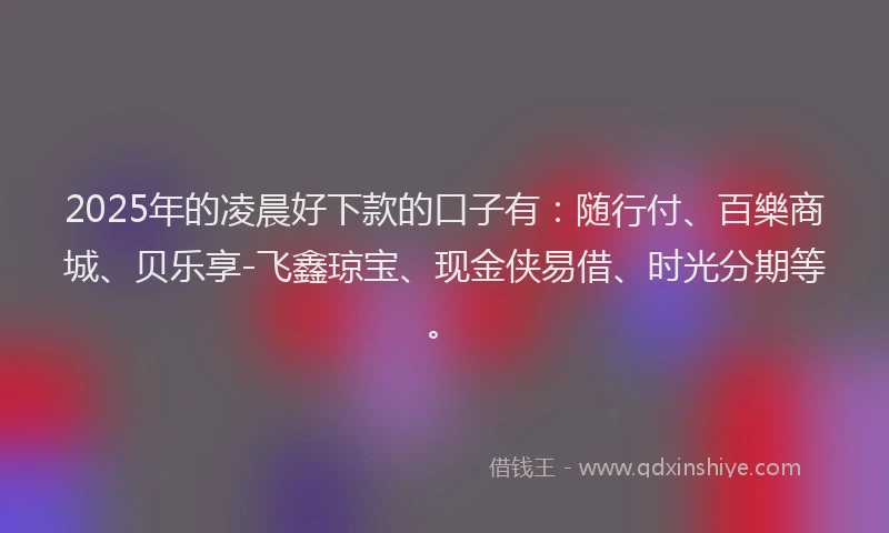 2025年的凌晨好下款的口子有：随行付、百樂商城、贝乐享-飞鑫琼宝、现金侠易借、时光分期等。