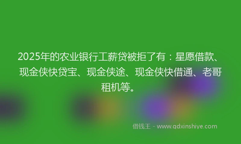 2025年的农业银行工薪贷被拒了有：星愿借款、现金侠快贷宝、现金侠途、现金侠快借通、老哥租机等。
