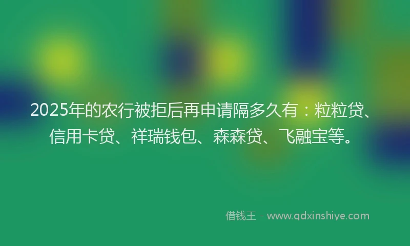 2025年的农行被拒后再申请隔多久有：粒粒贷、信用卡贷、祥瑞钱包、森森贷、飞融宝等。