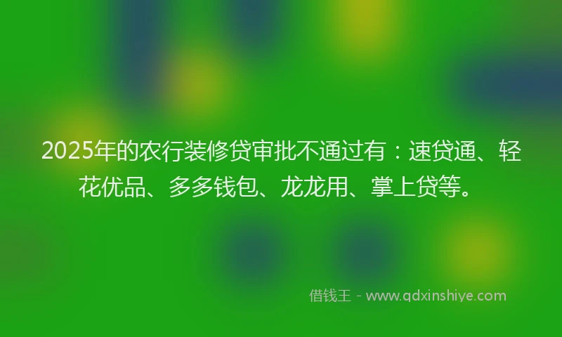 2025年的农行装修贷审批不通过有：速贷通、轻花优品、多多钱包、龙龙用、掌上贷等。