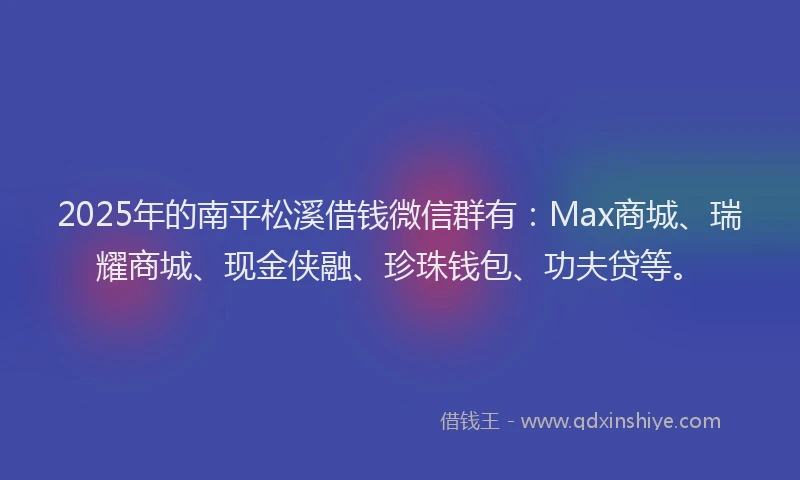 2025年的南平松溪借钱微信群有：Max商城、瑞耀商城、现金侠融、珍珠钱包、功夫贷等。
