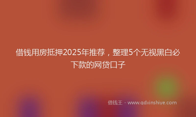 借钱用房抵押2025年推荐，整理5个无视黑白必下款的网贷口子