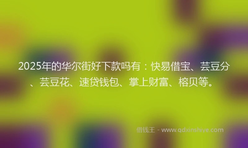 2025年的华尔街好下款吗有：快易借宝、芸豆分、芸豆花、速贷钱包、掌上财富、榕贝等。