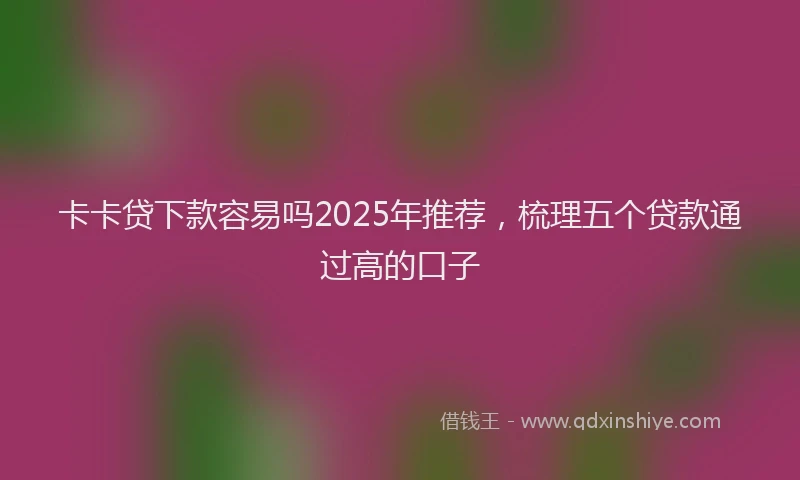 卡卡贷下款容易吗2025年推荐，梳理五个贷款通过高的口子