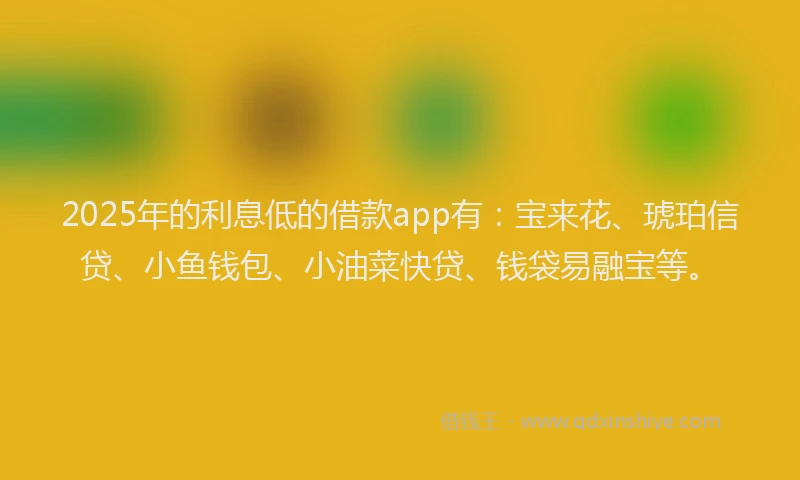 2025年的利息低的借款app有：宝来花、琥珀信贷、小鱼钱包、小油菜快贷、钱袋易融宝等。