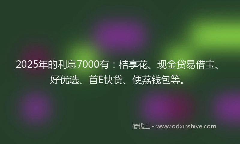 2025年的利息7000有：桔享花、现金贷易借宝、好优选、首E快贷、便荔钱包等。