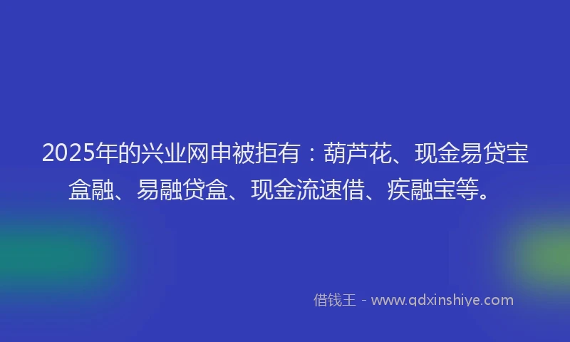 2025年的兴业网申被拒有：葫芦花、现金易贷宝盒融、易融贷盒、现金流速借、疾融宝等。