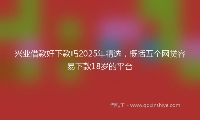 兴业借款好下款吗2025年精选，概括五个网贷容易下款18岁的平台