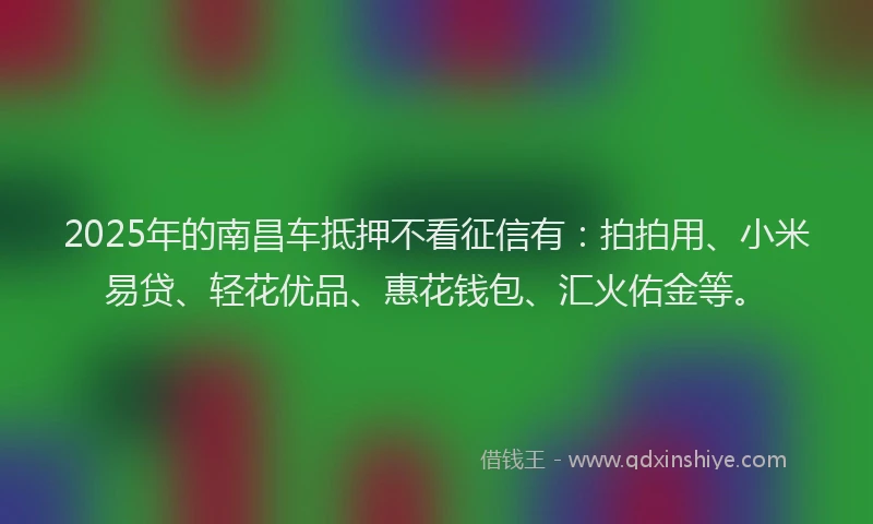 2025年的南昌车抵押不看征信有：拍拍用、小米易贷、轻花优品、惠花钱包、汇火佑金等。