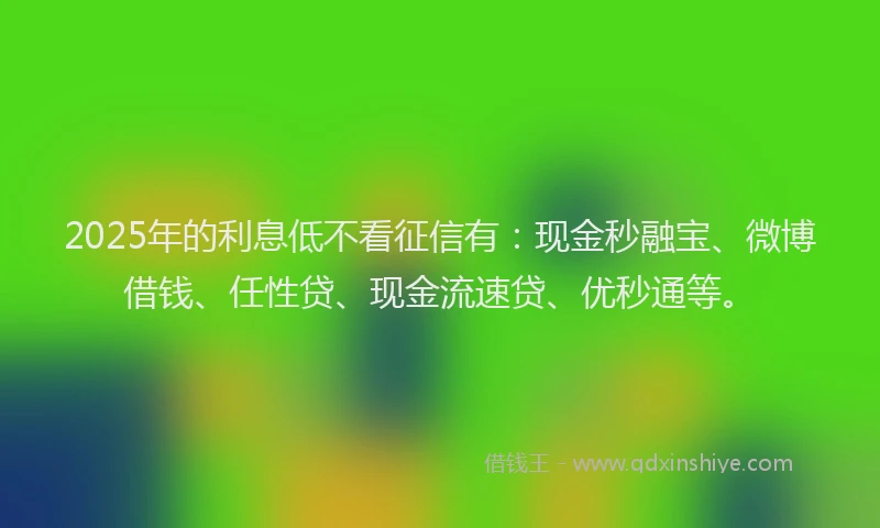 2025年的利息低不看征信有：现金秒融宝、微博借钱、任性贷、现金流速贷、优秒通等。