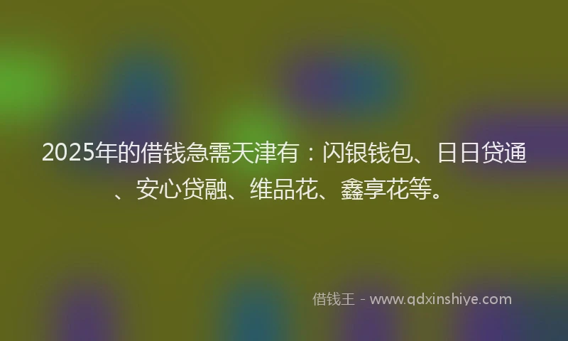 2025年的借钱急需天津有：闪银钱包、日日贷通、安心贷融、维品花、鑫享花等。