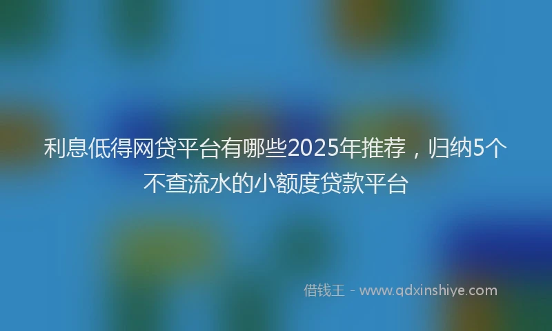 利息低得网贷平台有哪些2025年推荐，归纳5个不查流水的小额度贷款平台