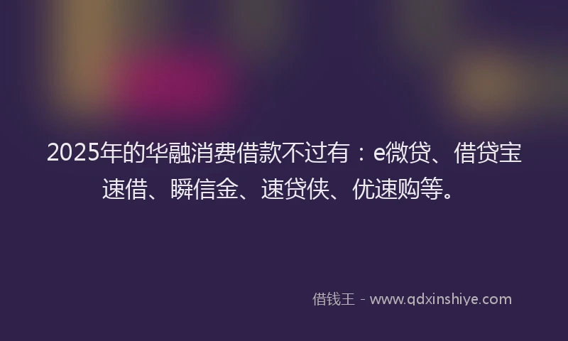 2025年的华融消费借款不过有：e微贷、借贷宝速借、瞬信金、速贷侠、优速购等。