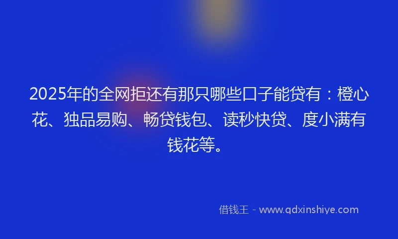 2025年的全网拒还有那只哪些口子能贷有：橙心花、独品易购、畅贷钱包、读秒快贷、度小满有钱花等。