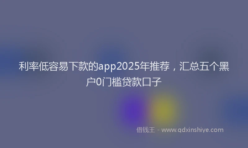 利率低容易下款的app2025年推荐，汇总五个黑户0门槛贷款口子