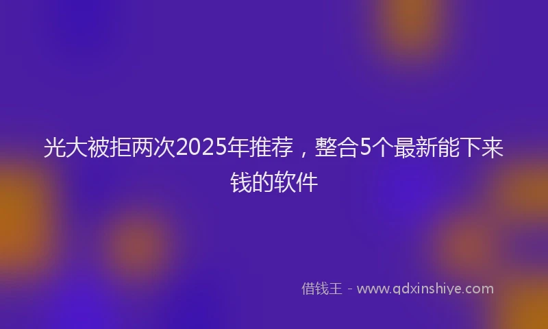光大被拒两次2025年推荐，整合5个最新能下来钱的软件