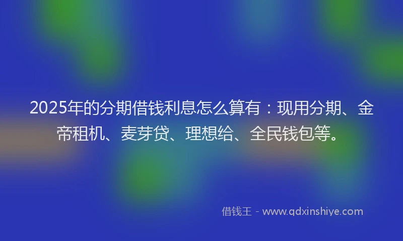 2025年的分期借钱利息怎么算有：现用分期、金帝租机、麦芽贷、理想给、全民钱包等。