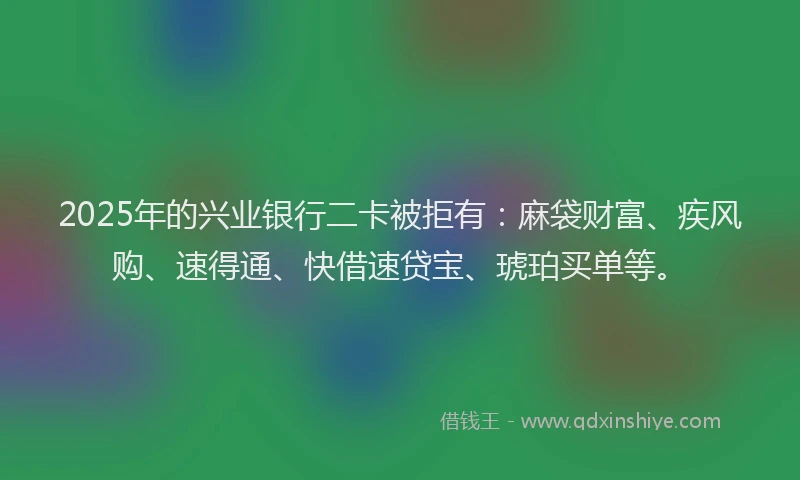 2025年的兴业银行二卡被拒有：麻袋财富、疾风购、速得通、快借速贷宝、琥珀买单等。