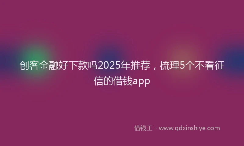 创客金融好下款吗2025年推荐，梳理5个不看征信的借钱app