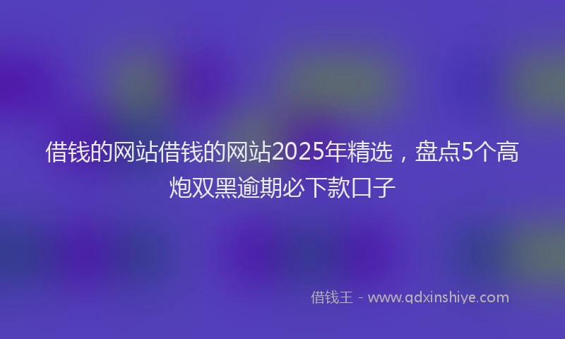 借钱的网站借钱的网站2025年精选，盘点5个高炮双黑逾期必下款口子