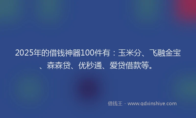 2025年的借钱神器100件有：玉米分、飞融金宝、森森贷、优秒通、爱贷借款等。