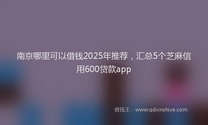 南京哪里可以借钱2025年推荐，汇总5个芝麻信用600贷款app