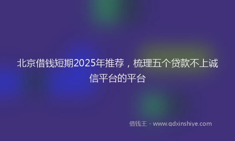 北京借钱短期2025年推荐，梳理五个贷款不上诚信平台的平台