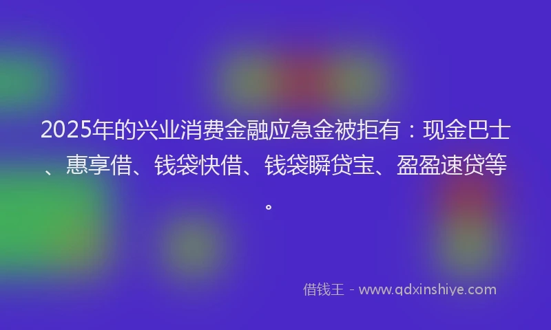 2025年的兴业消费金融应急金被拒有：现金巴士、惠享借、钱袋快借、钱袋瞬贷宝、盈盈速贷等。
