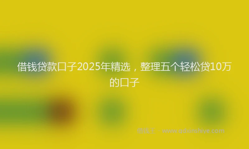 借钱贷款口子2025年精选，整理五个轻松贷10万的口子