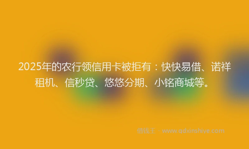 2025年的农行领信用卡被拒有：快快易借、诺祥租机、信秒贷、悠悠分期、小铭商城等。