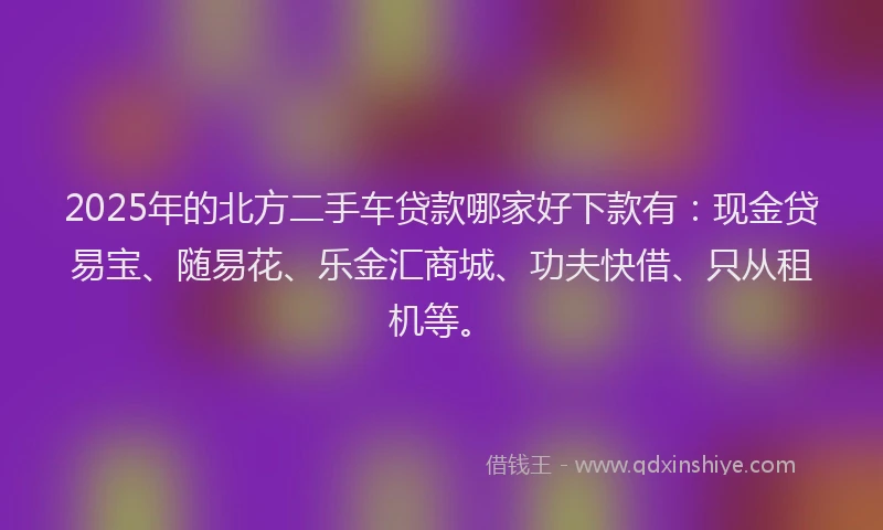 2025年的北方二手车贷款哪家好下款有：现金贷易宝、随易花、乐金汇商城、功夫快借、只从租机等。