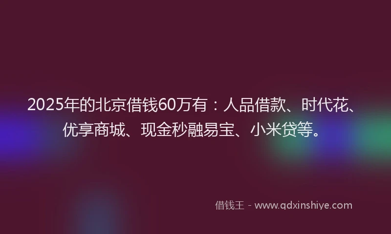 2025年的北京借钱60万有：人品借款、时代花、优享商城、现金秒融易宝、小米贷等。