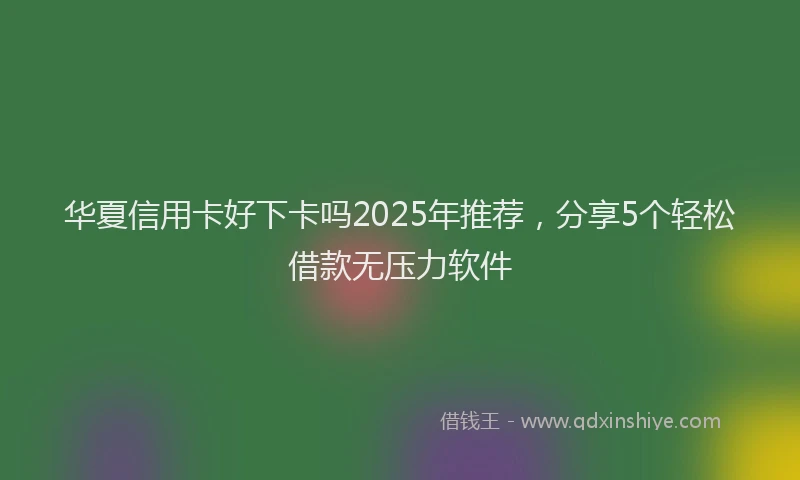 华夏信用卡好下卡吗2025年推荐，分享5个轻松借款无压力软件