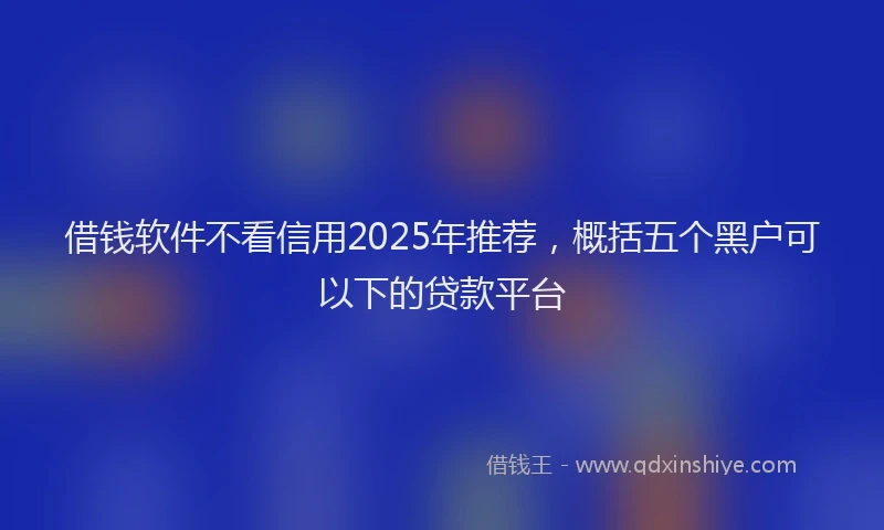 借钱软件不看信用2025年推荐，概括五个黑户可以下的贷款平台