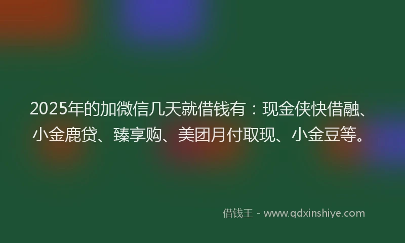 2025年的加微信几天就借钱有：现金侠快借融、小金鹿贷、臻享购、美团月付取现、小金豆等。