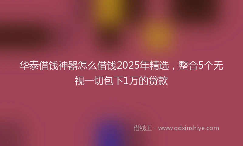 华泰借钱神器怎么借钱2025年精选，整合5个无视一切包下1万的贷款