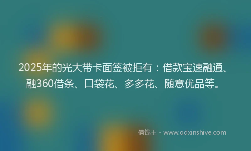 2025年的光大带卡面签被拒有：借款宝速融通、融360借条、口袋花、多多花、随意优品等。