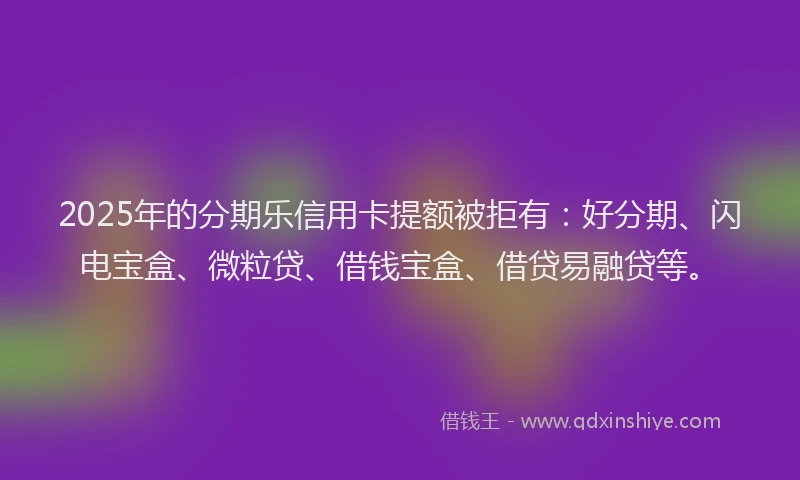 2025年的分期乐信用卡提额被拒有：好分期、闪电宝盒、微粒贷、借钱宝盒、借贷易融贷等。