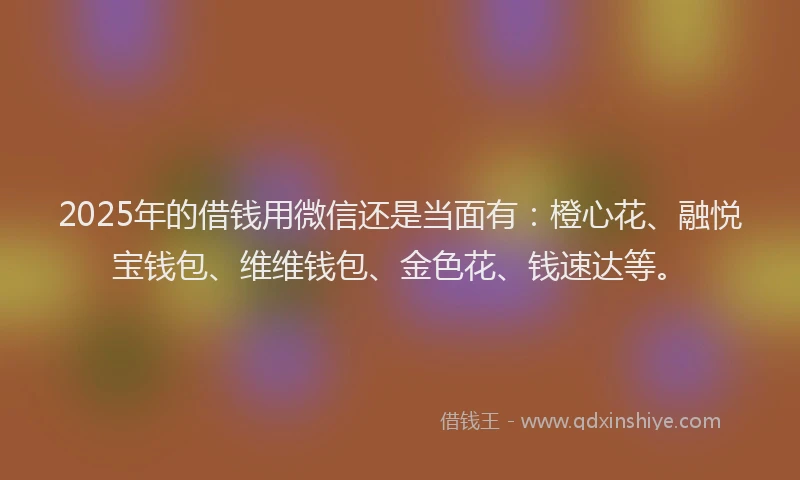 2025年的借钱用微信还是当面有：橙心花、融悦宝钱包、维维钱包、金色花、钱速达等。