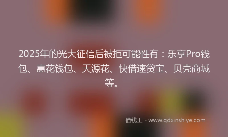 2025年的光大征信后被拒可能性有：乐享Pro钱包、惠花钱包、天源花、快借速贷宝、贝壳商城等。