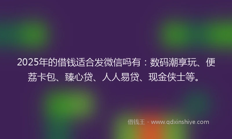 2025年的借钱适合发微信吗有：数码潮享玩、便荔卡包、臻心贷、人人易贷、现金侠士等。