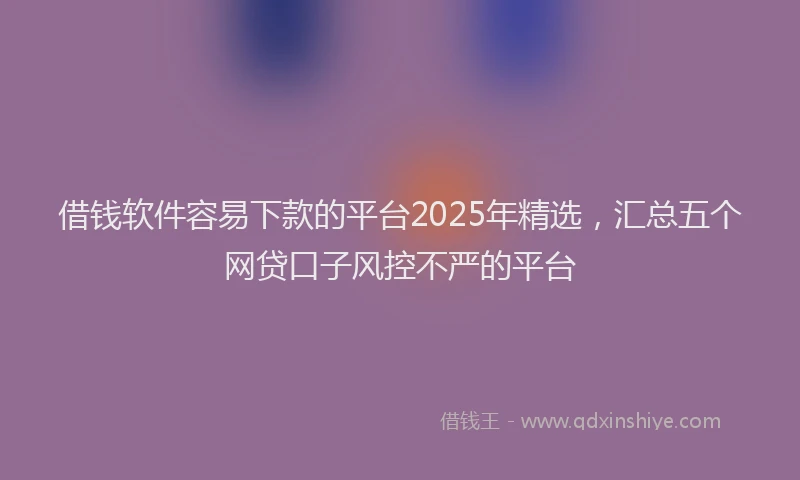 借钱软件容易下款的平台2025年精选，汇总五个网贷口子风控不严的平台