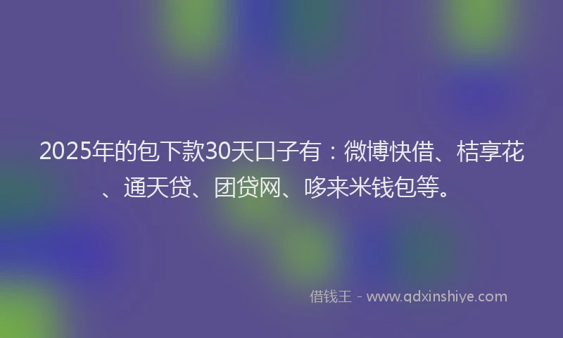 2025年的包下款30天口子有：微博快借、桔享花、通天贷、团贷网、哆来米钱包等。