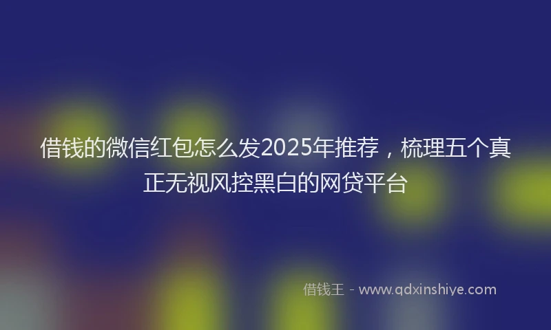 借钱的微信红包怎么发2025年推荐，梳理五个真正无视风控黑白的网贷平台