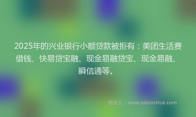 2025年的兴业银行小额贷款被拒有：美团生活费借钱、快易贷宝融、现金易融贷宝、现金易融、瞬信通等。